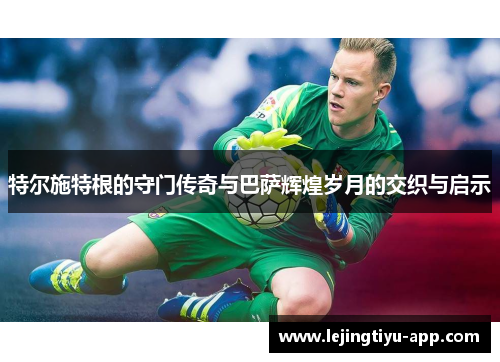 特尔施特根的守门传奇与巴萨辉煌岁月的交织与启示
